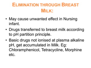 ELIMINATION THROUGH BREAST
MILK:
• May cause unwanted effect in Nursing
infant.
• Drugs transferred to breast milk according
to pH partition principle.
• Basic drugs not ionised at plasma alkaline
pH, get accumulated in Milk. Eg:
Chloramphenicol, Tetracycline, Morphine
etc.
 