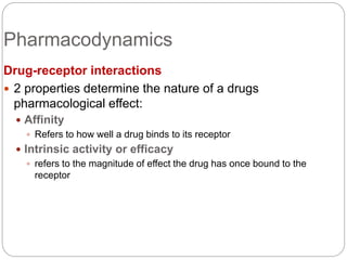 Pharmacodynamics
Drug-receptor interactions
 2 properties determine the nature of a drugs
pharmacological effect:
 Affinity
 Refers to how well a drug binds to its receptor
 Intrinsic activity or efficacy
 refers to the magnitude of effect the drug has once bound to the
receptor
 