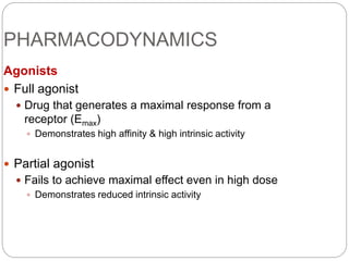 PHARMACODYNAMICS
Agonists
 Full agonist
 Drug that generates a maximal response from a
receptor (Emax)
 Demonstrates high affinity & high intrinsic activity
 Partial agonist
 Fails to achieve maximal effect even in high dose
 Demonstrates reduced intrinsic activity
 