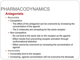PHARMACODYNAMICS
Antagonists
 Reversible
 Competitive
 The effect of the antagonist can be overcome by increasing the
concentration of the agonist
 The 2 molecules are competing for the same receptor
 Non-competitive
 Do not bind to the same site on the receptor as the agonist
 Effect results from preventing receptor activation through
conformational distortion
 Effect cannot be overcome by increasing the concentration of
agonist
 Irreversible
 Irreversibly bind to the receptor
 Increasing agonist concentration will not overcome the blockade
 