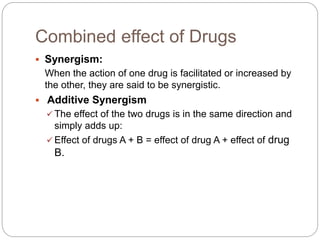 Combined effect of Drugs
 Synergism:
When the action of one drug is facilitated or increased by
the other, they are said to be synergistic.
 Additive Synergism
 The effect of the two drugs is in the same direction and
simply adds up:
 Effect of drugs A + B = effect of drug A + effect of drug
B.
 