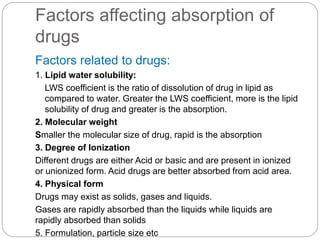 Factors affecting absorption of
drugs
Factors related to drugs:
1. Lipid water solubility:
LWS coefficient is the ratio of dissolution of drug in lipid as
compared to water. Greater the LWS coefficient, more is the lipid
solubility of drug and greater is the absorption.
2. Molecular weight
Smaller the molecular size of drug, rapid is the absorption
3. Degree of Ionization
Different drugs are either Acid or basic and are present in ionized
or unionized form. Acid drugs are better absorbed from acid area.
4. Physical form
Drugs may exist as solids, gases and liquids.
Gases are rapidly absorbed than the liquids while liquids are
rapidly absorbed than solids
5. Formulation, particle size etc
 
