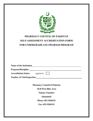 PHARMACY COUNCIL OF PAKISTAN
SELF-ASSESSMENT ACCREDITATION FORM
FOR UNDERGRADUATE PHARM.D PROGRAM
Name of the Institution______________________________________________
Program/Discipline _________________________________________________
Accreditation Status Applied for
Number of Visit/Inspection ___________________________________________
Pharmacy Council of Pakistan
10-D West Blue Area
Taimur Chamber
Islamabad
Phone: 051-9204191
Fax: 051-9204191
 