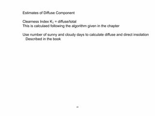 23
Estimates of Diffuse Component
Clearness Index KT = diffuse/total
This is calculaed following the algorithm given in the chapter
Use number of sunny and cloudy days to calculate diffuse and direct insolation
Described in the book
 