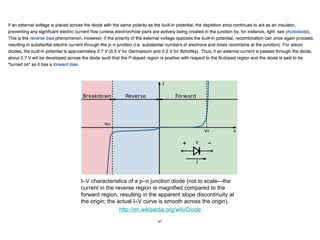 47
I–V characteristics of a p–n junction diode (not to scale—the
current in the reverse region is magnified compared to the
forward region, resulting in the apparent slope discontinuity at
the origin; the actual I–V curve is smooth across the origin).
http://en.wikipedia.org/wiki/Diode
 