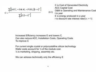 70
C is Cost of Generated Electricity
ACC Capital Cost
O&M is Operating and Maintenance Cost
t is year
E is energy produced in a year
r is discount rate interest rate/(i.r. + 1)
Increased Efficiency increases E and lowers C.
Can also reduce ACC, Installation Costs, Operating Costs
To improve C
For current single crystal or polycrystalline silicon technology
Wafer costs account for ½ of the module cost.
½ is marketing, shipping, assembly etc.
We can adresss technically only the efficiency E
 