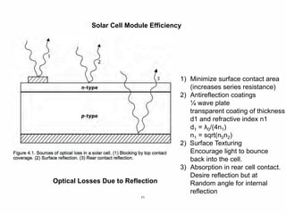 71
Solar Cell Module Efficiency
Optical Losses Due to Reflection
1) Minimize surface contact area
(increases series resistance)
2) Antireflection coatings
¼ wave plate
transparent coating of thickness
d1 and refractive index n1
d1 = λ0/(4n1)
n1 = sqrt(n0n2)
2) Surface Texturing
Encourage light to bounce
back into the cell.
3) Absorption in rear cell contact.
Desire reflection but at
Random angle for internal
reflection
 