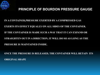 IN A CONTAINER,PRESSURE EXERTED BYA COMPRESSED GAS
EXERTS ITS EFFECT EQUALLY ON ALL SIDES OF THE CONTAINER.
IF THE CONTAINER IS MADE SUCH A WAY THAT IT CAN EXPAND OR
STRAIGHTEN OUT IN A DIRECTION, IT WILL DO SO AS LONG AS THE
PRESSURE IS MAINTAINED INSIDE.
ONCE THE PRESSURE IS RELEASED, THE CONTAINER WILL RETAIN ITS
ORIGINAL SHAPE
PRINCIPLE OF BOURDON PRESSURE GAUGE
CBE-SZ
 