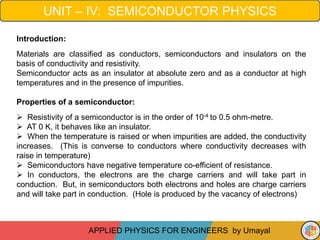 UNIT – IV: SEMICONDUCTOR PHYSICS
APPLIED PHYSICS FOR ENGINEERS by Umayal
Introduction:
Materials are classified as conductors, semiconductors and insulators on the
basis of conductivity and resistivity.
Semiconductor acts as an insulator at absolute zero and as a conductor at high
temperatures and in the presence of impurities.
Properties of a semiconductor:
 Resistivity of a semiconductor is in the order of 10-4 to 0.5 ohm-metre.
 AT 0 K, it behaves like an insulator.
 When the temperature is raised or when impurities are added, the conductivity
increases. (This is converse to conductors where conductivity decreases with
raise in temperature)
 Semiconductors have negative temperature co-efficient of resistance.
 In conductors, the electrons are the charge carriers and will take part in
conduction. But, in semiconductors both electrons and holes are charge carriers
and will take part in conduction. (Hole is produced by the vacancy of electrons)
 