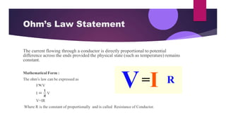 Ohm’s Law Statement
The current flowing through a conductor is directly proportional to potential
difference across the ends provided the physical state (such as temperature) remains
constant.
Mathematical Form :
The ohm’s law can be expressed as
I V
𝟏
I = V
𝑹
V=IR
Where R is the constant of proportionally and is called Resistance of Conductor.
 