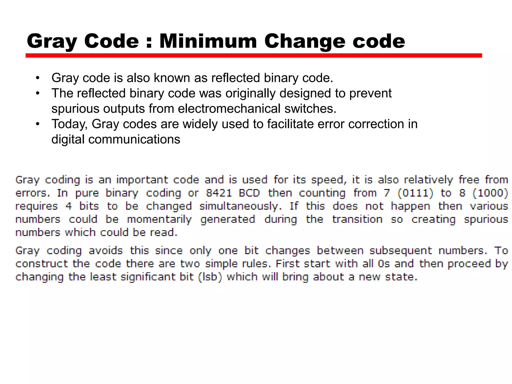 Gray Code : Minimum Change code
• Gray code is also known as reflected binary code.
• The reflected binary code was originally designed to prevent
spurious outputs from electromechanical switches.
• Today, Gray codes are widely used to facilitate error correction in
digital communications

 