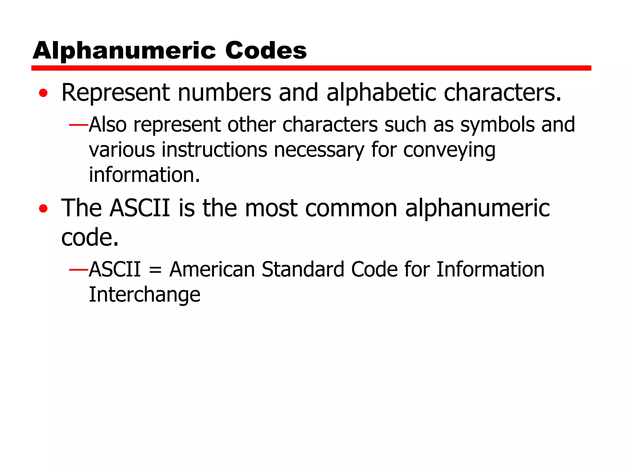 Alphanumeric Codes
• Represent numbers and alphabetic characters.
—Also represent other characters such as symbols and
various instructions necessary for conveying
information.

• The ASCII is the most common alphanumeric
code.
—ASCII = American Standard Code for Information
Interchange

 