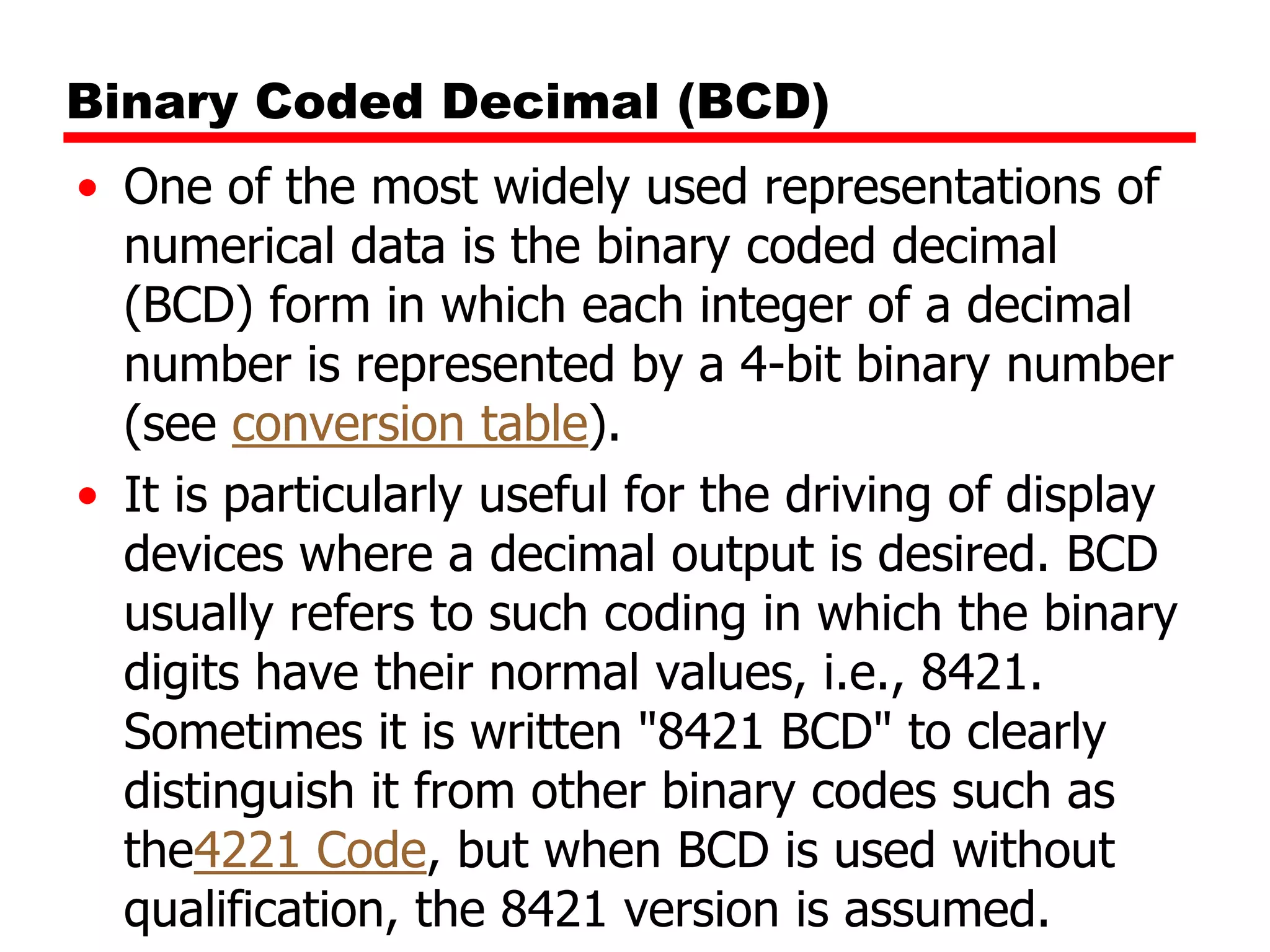 Binary Coded Decimal (BCD)
• One of the most widely used representations of
numerical data is the binary coded decimal
(BCD) form in which each integer of a decimal
number is represented by a 4-bit binary number
(see conversion table).
• It is particularly useful for the driving of display
devices where a decimal output is desired. BCD
usually refers to such coding in which the binary
digits have their normal values, i.e., 8421.
Sometimes it is written "8421 BCD" to clearly
distinguish it from other binary codes such as
the4221 Code, but when BCD is used without
qualification, the 8421 version is assumed.

 