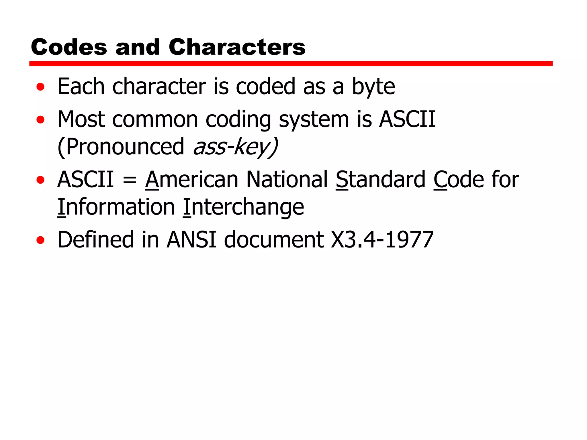 Codes and Characters
• Each character is coded as a byte
• Most common coding system is ASCII
(Pronounced ass-key)
• ASCII = American National Standard Code for
Information Interchange
• Defined in ANSI document X3.4-1977

 