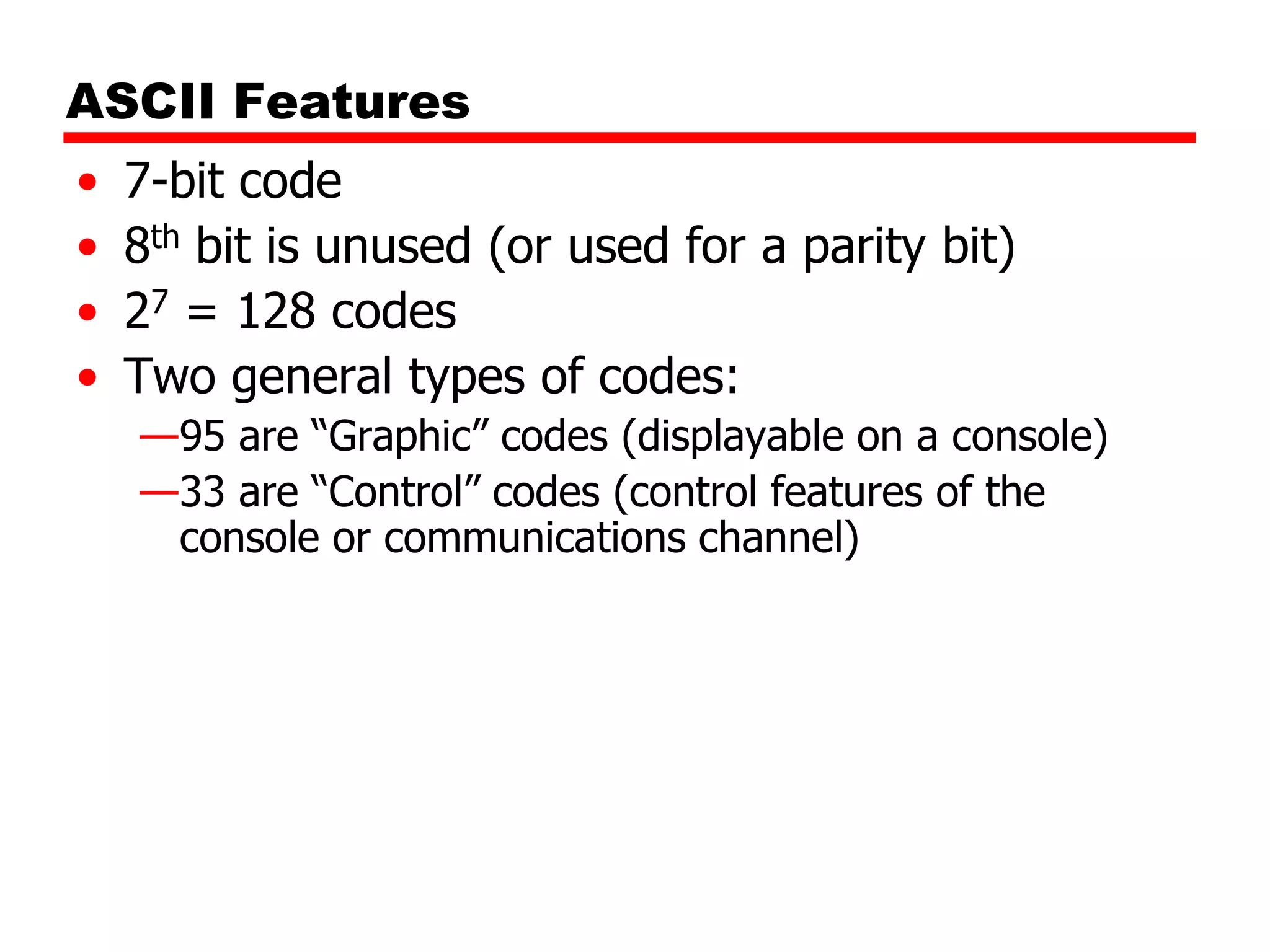 ASCII Features
•
•
•
•

7-bit code
8th bit is unused (or used for a parity bit)
27 = 128 codes
Two general types of codes:
—95 are “Graphic” codes (displayable on a console)
—33 are “Control” codes (control features of the
console or communications channel)

 