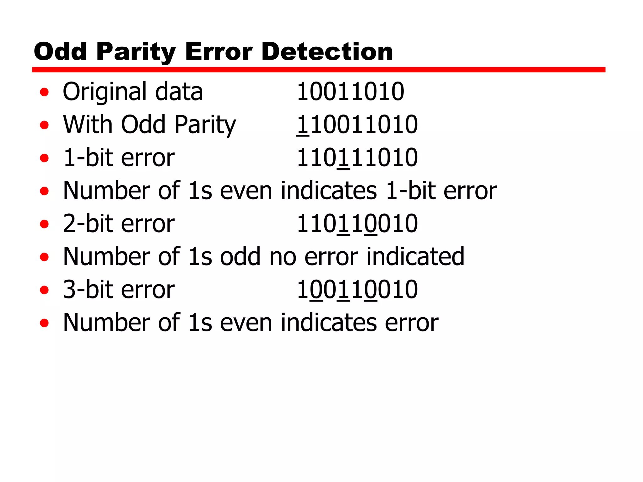 Odd Parity Error Detection
•
•
•
•
•
•
•
•

Original data
10011010
With Odd Parity
110011010
1-bit error
110111010
Number of 1s even indicates 1-bit error
2-bit error
110110010
Number of 1s odd no error indicated
3-bit error
100110010
Number of 1s even indicates error

 