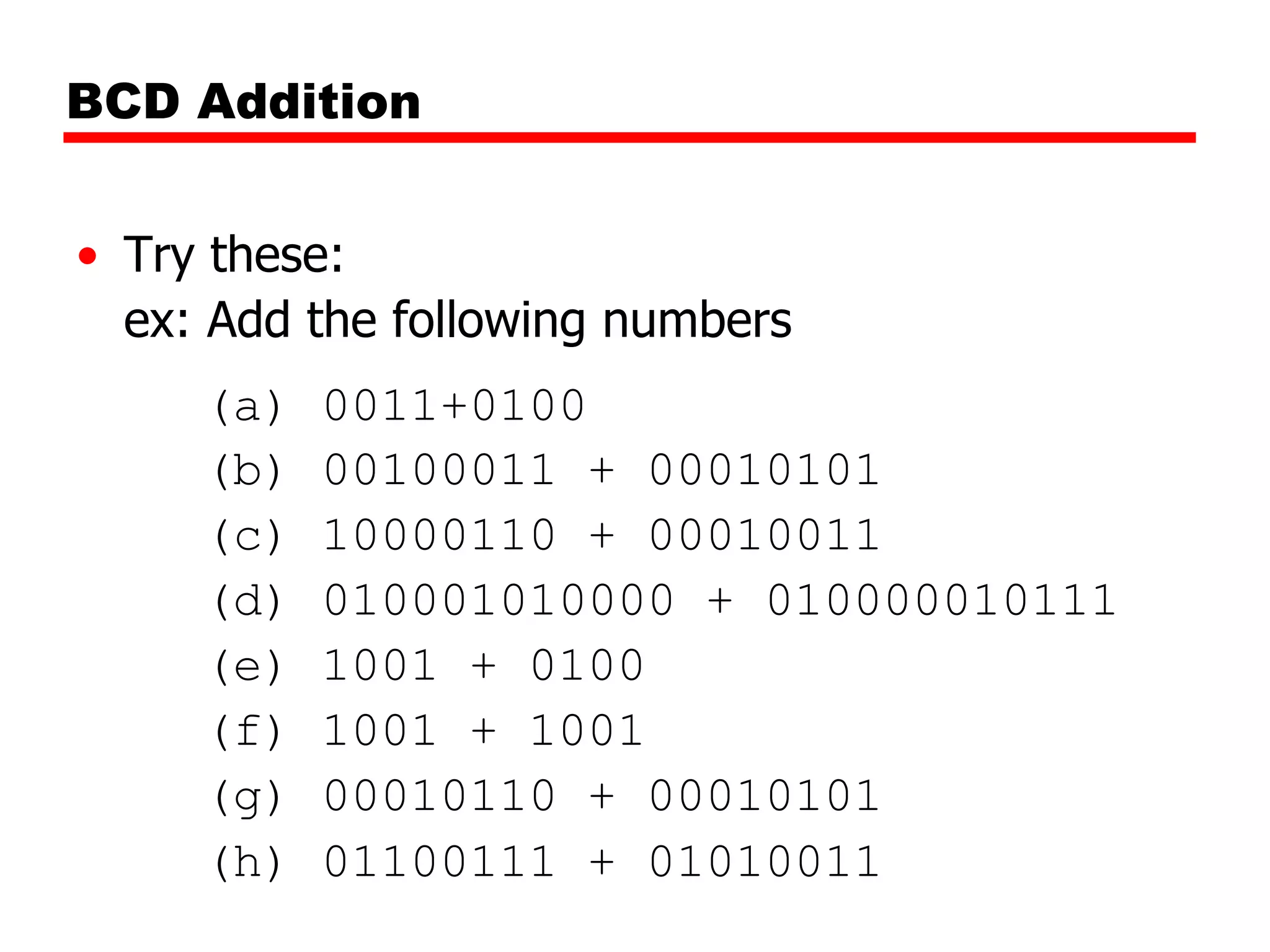 BCD Addition
• Try these:
ex: Add the following numbers
(a)
(b)
(c)
(d)
(e)
(f)
(g)
(h)

0011+0100
00100011 + 00010101
10000110 + 00010011
010001010000 + 010000010111
1001 + 0100
1001 + 1001
00010110 + 00010101
01100111 + 01010011

 