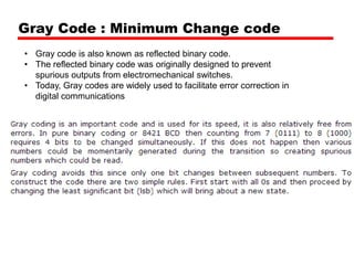 Gray Code : Minimum Change code
• Gray code is also known as reflected binary code.
• The reflected binary code was originally designed to prevent
spurious outputs from electromechanical switches.
• Today, Gray codes are widely used to facilitate error correction in
digital communications

 
