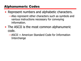 Alphanumeric Codes
• Represent numbers and alphabetic characters.
—Also represent other characters such as symbols and
various instructions necessary for conveying
information.

• The ASCII is the most common alphanumeric
code.
—ASCII = American Standard Code for Information
Interchange

 
