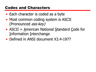 Codes and Characters
• Each character is coded as a byte
• Most common coding system is ASCII
(Pronounced ass-key)
• ASCII = American National Standard Code for
Information Interchange
• Defined in ANSI document X3.4-1977

 
