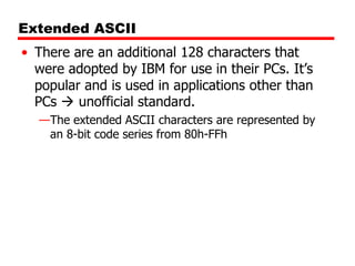 Extended ASCII
• There are an additional 128 characters that
were adopted by IBM for use in their PCs. It’s
popular and is used in applications other than
PCs  unofficial standard.
—The extended ASCII characters are represented by
an 8-bit code series from 80h-FFh

 