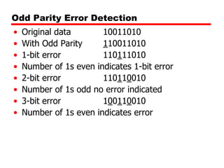 Odd Parity Error Detection
•
•
•
•
•
•
•
•

Original data
10011010
With Odd Parity
110011010
1-bit error
110111010
Number of 1s even indicates 1-bit error
2-bit error
110110010
Number of 1s odd no error indicated
3-bit error
100110010
Number of 1s even indicates error

 