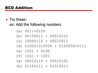 BCD Addition
• Try these:
ex: Add the following numbers
(a)
(b)
(c)
(d)
(e)
(f)
(g)
(h)

0011+0100
00100011 + 00010101
10000110 + 00010011
010001010000 + 010000010111
1001 + 0100
1001 + 1001
00010110 + 00010101
01100111 + 01010011

 