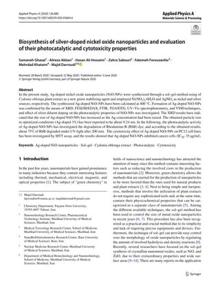 Vol.:(0123456789)
1 3
Applied Physics A (2020) 126:480
https://doi.org/10.1007/s00339-020-03664-6
Biosynthesis of silver‑doped nickel oxide nanoparticles and evaluation
of their photocatalytic and cytotoxicity properties
Samaneh Ghazal1
· Alireza Akbari1
· Hasan Ali Hosseini1
· Zahra Sabouri2
· Fatemeh Forouzanfar3
·
Mehrdad Khatami4
· Majid Darroudi5,6
Received: 28 March 2020 / Accepted: 22 May 2020 / Published online: 3 June 2020
© Springer-Verlag GmbH Germany, part of Springer Nature 2020
Abstract
In the present study, Ag-doped nickel oxide nanoparticles (NiO-NPs) were synthesized through a sol–gel method using of
Cydonia oblonga plant extract as a new green stabilizing agent and employed Ni(NO3)2·6H2O and ­
AgNO3 as nickel and silver
sources, respectively. The synthesized Ag-doped NiO-NPs have been calcinated at 400 °C. Formation of Ag-doped NiO-NPs
was confirmed by the means of XRD, FESEM/EDAX, FTIR, TGA/DTG, UV–Vis spectrophotometry, and VSM techniques,
and effect of silver diluent doping on the photocatalytic properties of NiO-NPs was investigated. The XRD results have indi-
cated that the size of Ag-doped NiO-NPs has increased as the Ag concentration had been raised. The obtained particle size
in optimized conditions (Ag-doped 3%) has been reported to be about 9.24 nm. In the following, the photocatalytic activity
of Ag-doped NiO-NPs has investigated the degradation of Rhodamine B (RhB) dye, and according to the obtained results,
about 75% of RhB degraded under UV-light after 200 min. The cytotoxicity effect of Ag-doped NiO-NPs on PC12 cell lines
has been investigated by MTT assay, and the results showed that Ag-doped NiO-NPs inhibited cancer cells ­(IC50 ̴ 35 µg/ml).
Keywords Ag-doped NiO nanoparticles · Sol–gel · Cydonia oblonga extract · Photocatalytic · Cytotoxicity
1 Introduction
In the past few years, nanomaterials have gained prominence
in many industries because they contain interesting features
including thermal, mechanical, electrical, magnetic, and
optical properties [1]. The subject of "green chemistry" in
fields of nanoscience and nanotechnology has attracted the
attention of many since this method contains interesting fac-
tors such as reducing the involved costs in the production
of nanomaterials [2]. Moreover, green chemistry allows the
methods that are exerted for the production of nanoparticles
to be more favored than the ones used for natural products
and plant extracts [3, 4]. Next to being simple and inexpen-
sive, methods that involve the utilization of plant extracts
do not require any sophisticated tools and, at the same time,
contain their physicochemical properties that can be cat-
egorized as a separate class of nanomaterials [5]. Among
the different available techniques, the sol–gel method has
been used to control the size of metal oxide nanoparticles
in recent years [6, 7]. This procedure has also been recog-
nized as a practical and crucial method due to its simplicity
and lack of requiring precise equipments and devices. Fur-
thermore, the technique of sol–gel can provide easy control
over the morphology of oxide nanoparticles by regulating
the amount of involved hydrolysis and density reactions [8].
Recently, several researchers have focused on the sol–gel
synthesis of crystalline nanometal oxides, such as NiO, and
ZnO, due to their extraordinary properties and wide sur-
face areas [9–14]. There are many reports on the application
* Majid Darroudi
darroudim@mums.ac.ir; majiddarroudi@gmail.com
1
Chemistry Department, Payame Noor University,
19395‑4697 Tehran, Iran
2
Nanotechnology Research Center, Pharmaceutical
Technology Institute, Mashhad University of Medical
Sciences, Mashhad, Iran
3
Medical Toxicology Research Center, School of Medicine,
Mashhad University of Medical Sciences, Mashhad, Iran
4
NanoBioEletrochemistry Research Center, Bam University
of Medical Sciences, Bam, Iran
5
Nuclear Medicine Research Center, Mashhad University
of Medical Sciences, Mashhad, Iran
6
Department of Medical Biotechnology and Nanotechnology,
School of Medicine, Mashhad University of Medical
Sciences, Mashhad, Iran
 