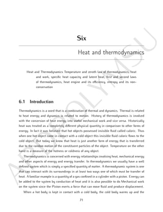 A
PD
PO
L
Y
M
SU
Six
Heat and thermodynamics
Heat and Thermodynamics Temperature and zeroth law of thermodynamics, heat
and work, specific heat capacity and latent heat, first and second laws
of thermodynamics, heat engine and its efficiency, entropy and its non-
conservation
6.1 Introduction
Thermodynamics is a word that is a combination of thermal and dynamics. Thermal is related
to heat energy and dynamics is related to motion. History of thermodynamics is involved
with the conversion of heat energy into useful mechanical work and vice versa. Historically
heat was treated as a completely different physical quantity in comparison to other forms of
energy. In fact it was believed that hot objects possessed invisible fluid called caloric. Thus
when one hot object came in contact with a cold object this invisible fluid caloric flows to the
cold object. But today we know that heat is just another form of energy that is transferred
due to the random motion of the constituent particles of the object. Temperature on the other
hand is a measure of the hotness or coldness of any object.
Thermodynamics is concerned with energy relationships involving heat, mechanical energy
and other aspects of energy and energy transfer. In thermodynamics we usually have a well
defined system which is simply a specified quantity of matter. A thermodynamic system is one
that can interact with its surroundings in at least two ways one of which must be transfer of
heat. A familiar example is a quantity of a gas confined in a cylinder with a piston. Energy can
be added to the system by conduction of heat and it is also possible to do Mechanical work
on the system since the Piston exerts a force that can move fluid and produce displacement.
When a hot body is kept in contact with a cold body, the cold body warms up and the
71
 