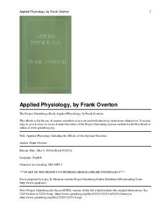 Applied Physiology, by Frank Overton
The Project Gutenberg eBook, Applied Physiology, by Frank Overton
This eBook is for the use of anyone anywhere at no cost and with almost no restrictions whatsoever. You may
copy it, give it away or re-use it under the terms of the Project Gutenberg License included with this eBook or
online at www.gutenberg.org
Title: Applied Physiology Including the Effects of Alcohol and Narcotics
Author: Frank Overton
Release Date: May 4, 2010 [eBook #32251]
Language: English
Character set encoding: ISO-8859-1
***START OF THE PROJECT GUTENBERG EBOOK APPLIED PHYSIOLOGY***
E-text prepared by Larry B. Harrison and the Project Gutenberg Online Distributed Proofreading Team
(http://www.pgdp.net)
Note: Project Gutenberg also has an HTML version of this file which includes the original illustrations. See
32251-h.htm or 32251-h.zip: (http://www.gutenberg.org/files/32251/32251-h/32251-h.htm) or
(http://www.gutenberg.org/files/32251/32251-h.zip)
Applied Physiology, by Frank Overton 1
 