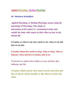 Applied Physiology: Healing Physiology


Dr. Shriniwas Kashalikar


Applied Physiology or Healing Physiology means using the
knowledge of Physiology (The Study of
interactions in the nature i.e. environment inside and
outside the body with respect to their effect on day to day
human life.


It teaches us what to eat, how much to eat, when to eat and
how to eat also.


It teaches about how much to sleep, when to sleep, when to
defecate, when and how to urinate and so on.


It instructs us about what clothes to wear and how they
influence our life.


It teaches which exercise, how much exercise and when and
how to take it; and its benefits or side effects on body and
mind.
 