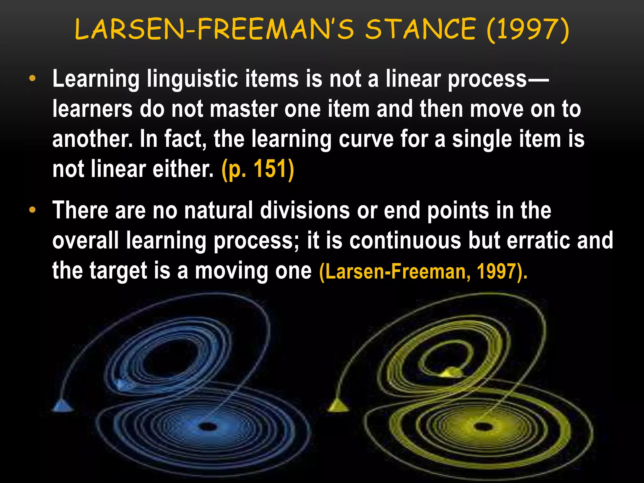 LARSEN-FREEMAN’S STANCE (1997)
• Learning linguistic items is not a linear process—
learners do not master one item and then move on to
another. In fact, the learning curve for a single item is
not linear either. (p. 151)
• There are no natural divisions or end points in the
overall learning process; it is continuous but erratic and
the target is a moving one (Larsen-Freeman, 1997).

 