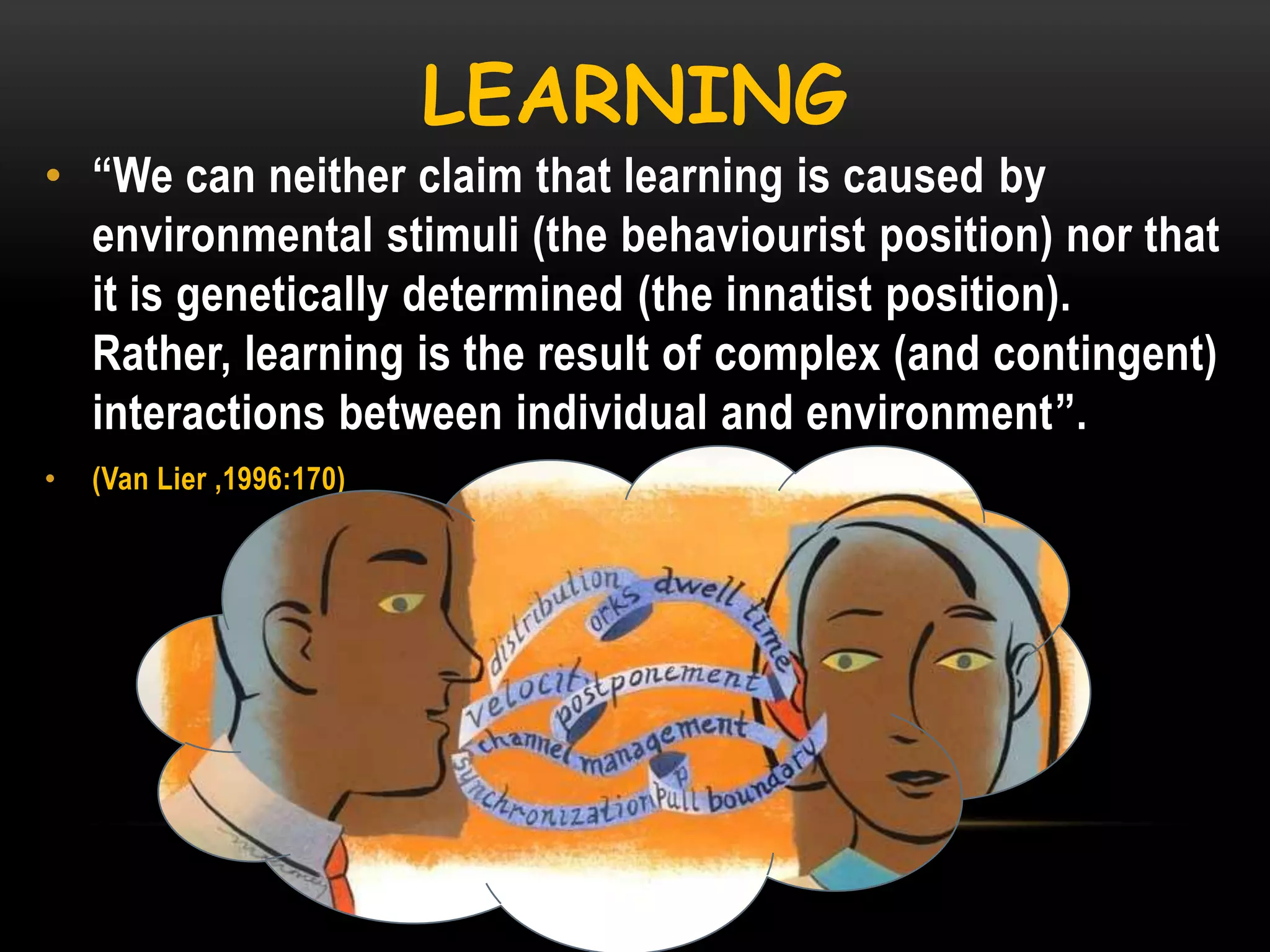 LEARNING
• ―We can neither claim that learning is caused by
environmental stimuli (the behaviourist position) nor that
it is genetically determined (the innatist position).
Rather, learning is the result of complex (and contingent)
interactions between individual and environment‖.
•

(Van Lier ,1996:170)

 