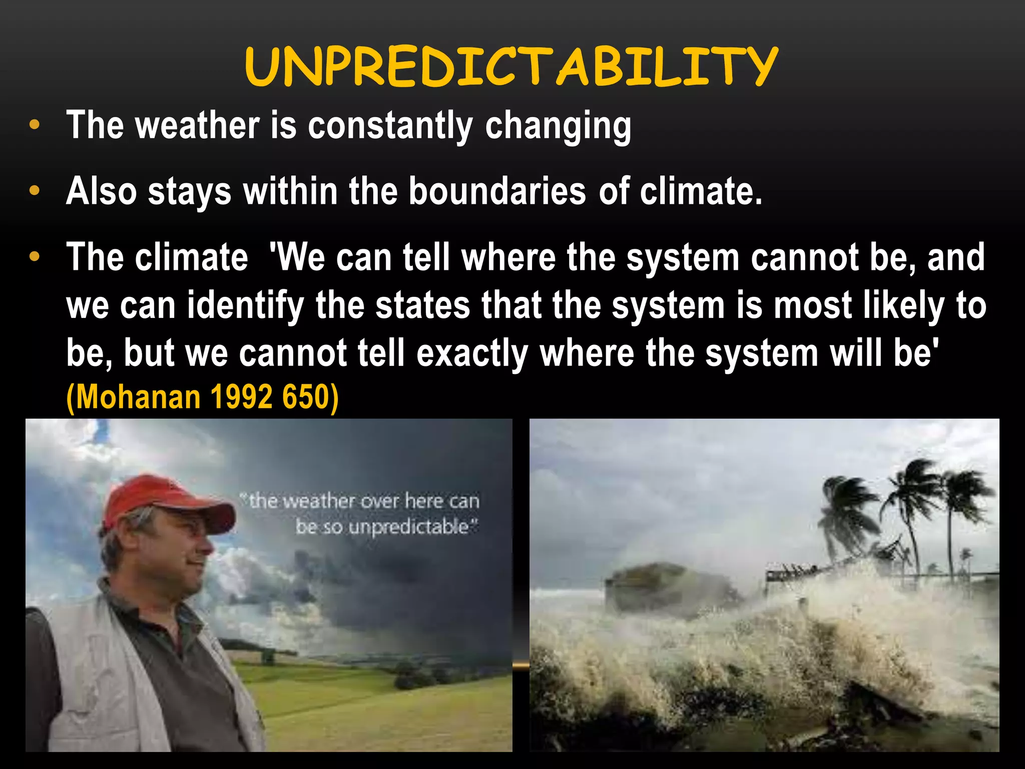 UNPREDICTABILITY
• The weather is constantly changing
• Also stays within the boundaries of climate.
• The climate 'We can tell where the system cannot be, and
we can identify the states that the system is most likely to
be, but we cannot tell exactly where the system will be'
(Mohanan 1992 650)

 