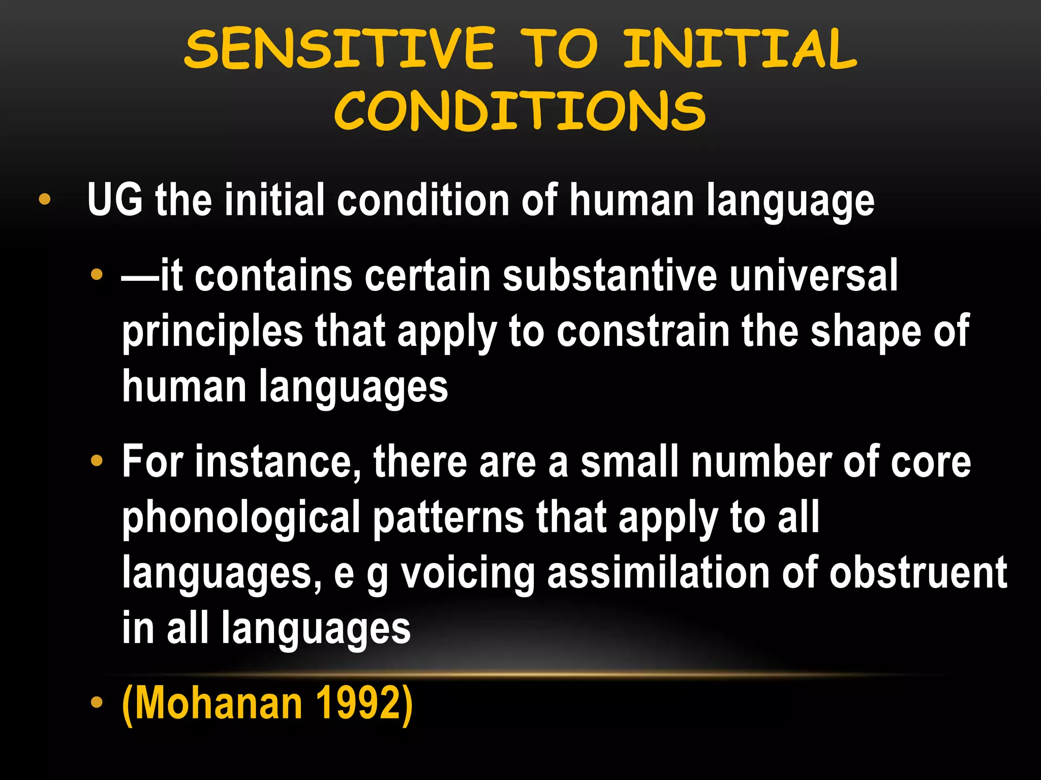 SENSITIVE TO INITIAL
CONDITIONS
• UG the initial condition of human language

• —it contains certain substantive universal
principles that apply to constrain the shape of
human languages
• For instance, there are a small number of core
phonological patterns that apply to all
languages, e g voicing assimilation of obstruent
in all languages
• (Mohanan 1992)

 