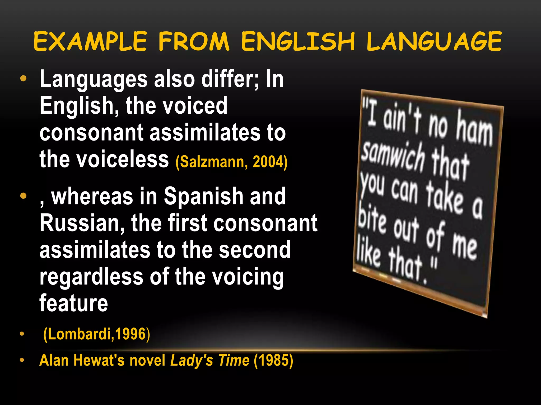EXAMPLE FROM ENGLISH LANGUAGE

• Languages also differ; In
English, the voiced
consonant assimilates to
the voiceless (Salzmann, 2004)
• , whereas in Spanish and
Russian, the first consonant
assimilates to the second
regardless of the voicing
feature
•

(Lombardi,1996)

• Alan Hewat's novel Lady's Time (1985)

 
