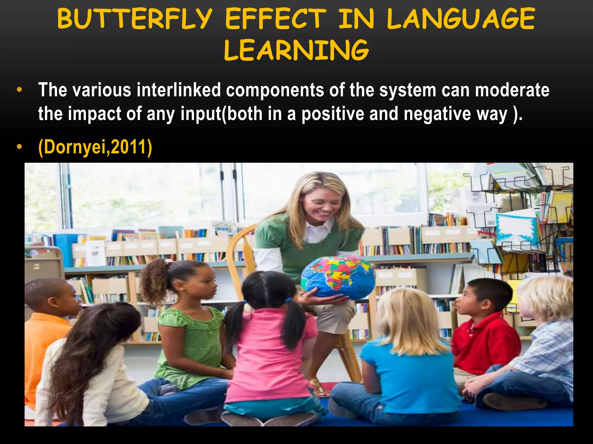 BUTTERFLY EFFECT IN LANGUAGE
LEARNING
• The various interlinked components of the system can moderate
the impact of any input(both in a positive and negative way ).

• (Dornyei,2011)

 
