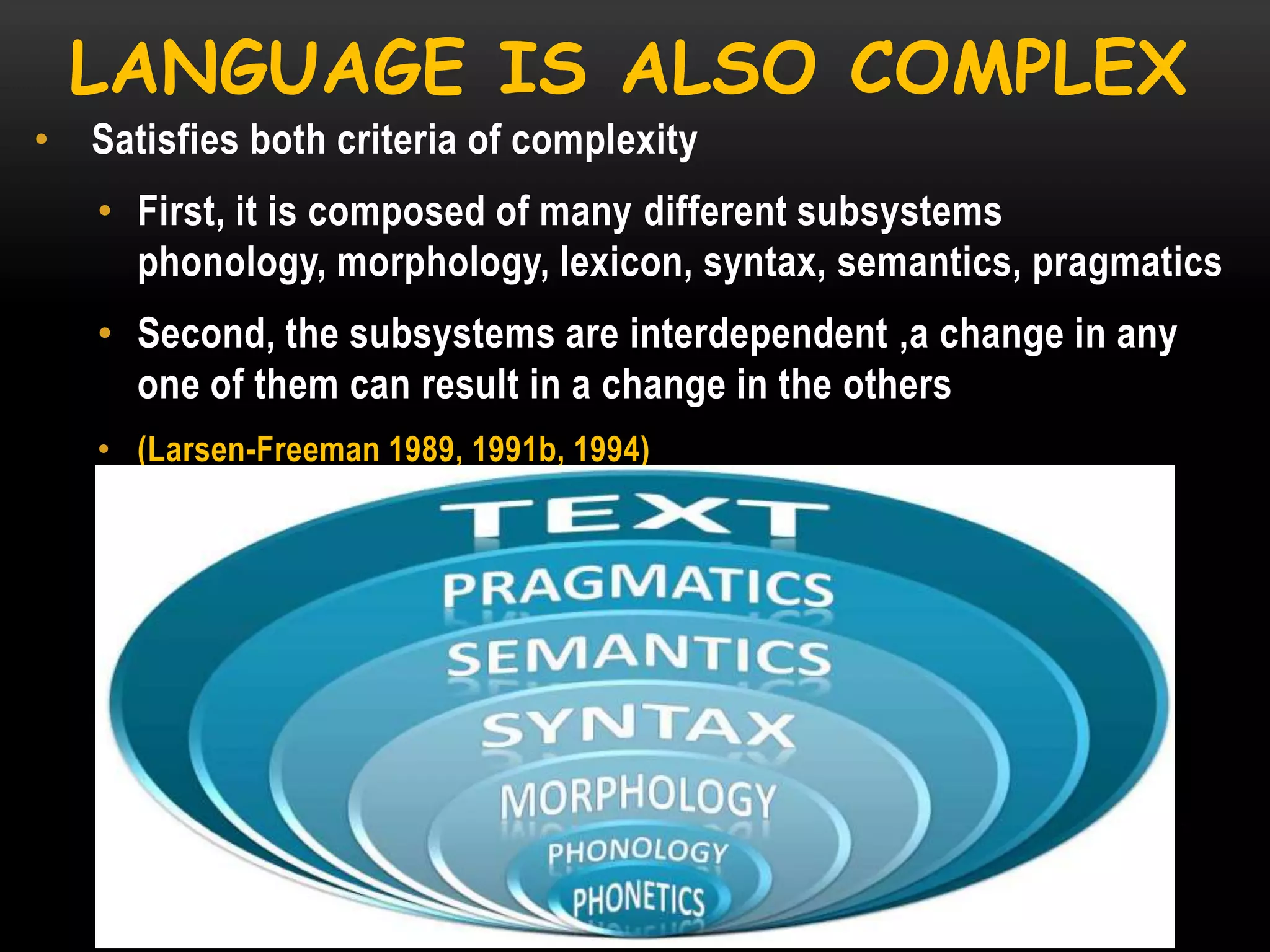LANGUAGE IS ALSO COMPLEX
•

Satisfies both criteria of complexity
• First, it is composed of many different subsystems
phonology, morphology, lexicon, syntax, semantics, pragmatics

• Second, the subsystems are interdependent ,a change in any
one of them can result in a change in the others
• (Larsen-Freeman 1989, 1991b, 1994)

 