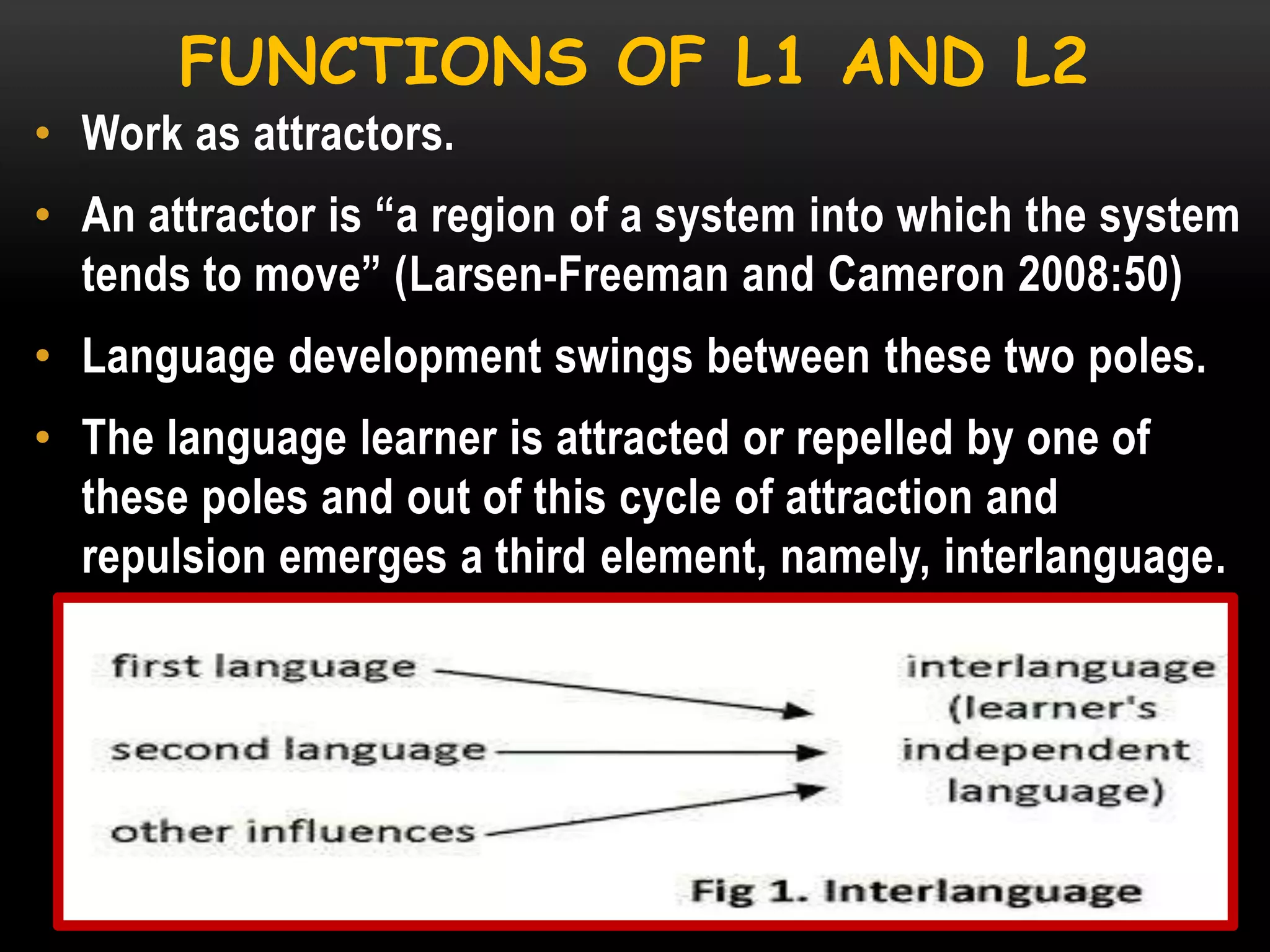 FUNCTIONS OF L1 AND L2
• Work as attractors.
• An attractor is ―a region of a system into which the system
tends to move‖ (Larsen-Freeman and Cameron 2008:50)

• Language development swings between these two poles.
• The language learner is attracted or repelled by one of
these poles and out of this cycle of attraction and
repulsion emerges a third element, namely, interlanguage.

 