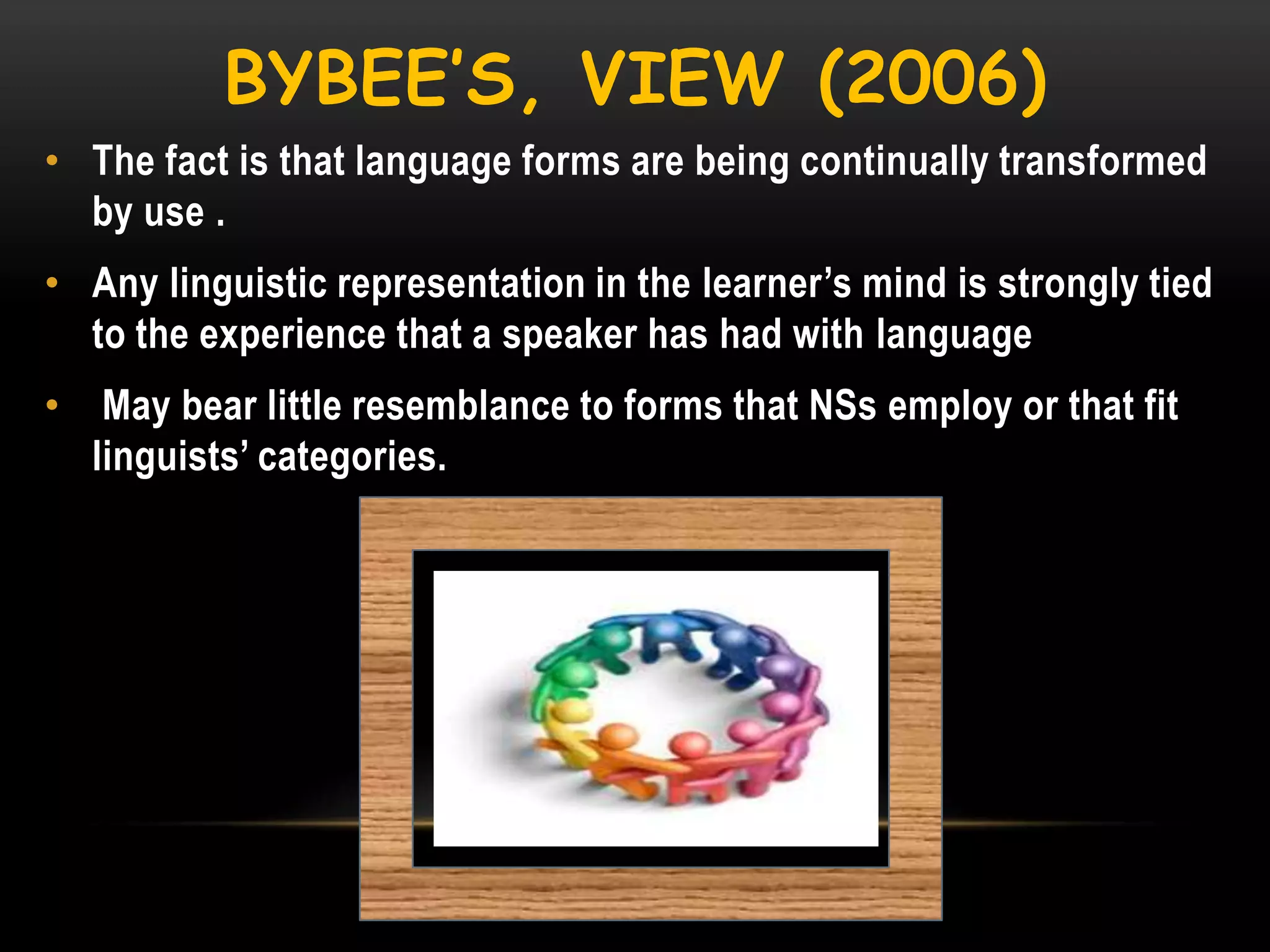 BYBEE’S, VIEW (2006)
• The fact is that language forms are being continually transformed
by use .
• Any linguistic representation in the learner‘s mind is strongly tied
to the experience that a speaker has had with language
•

May bear little resemblance to forms that NSs employ or that fit
linguists‘ categories.

 