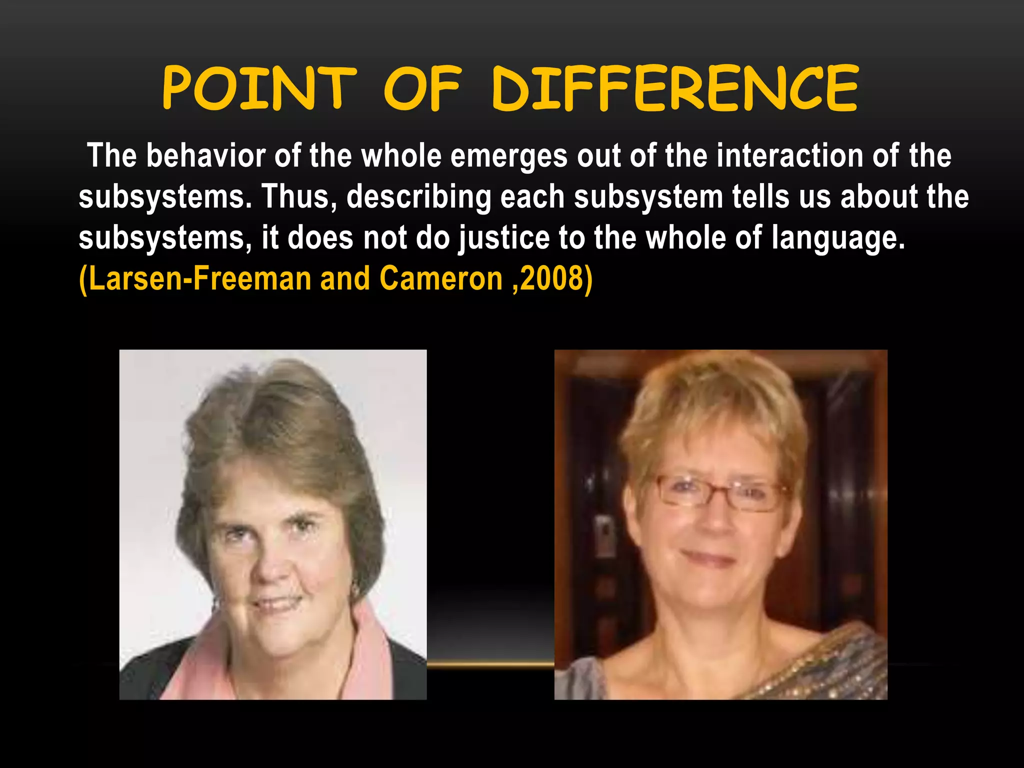POINT OF DIFFERENCE
The behavior of the whole emerges out of the interaction of the
subsystems. Thus, describing each subsystem tells us about the
subsystems, it does not do justice to the whole of language.
(Larsen-Freeman and Cameron ,2008)

 