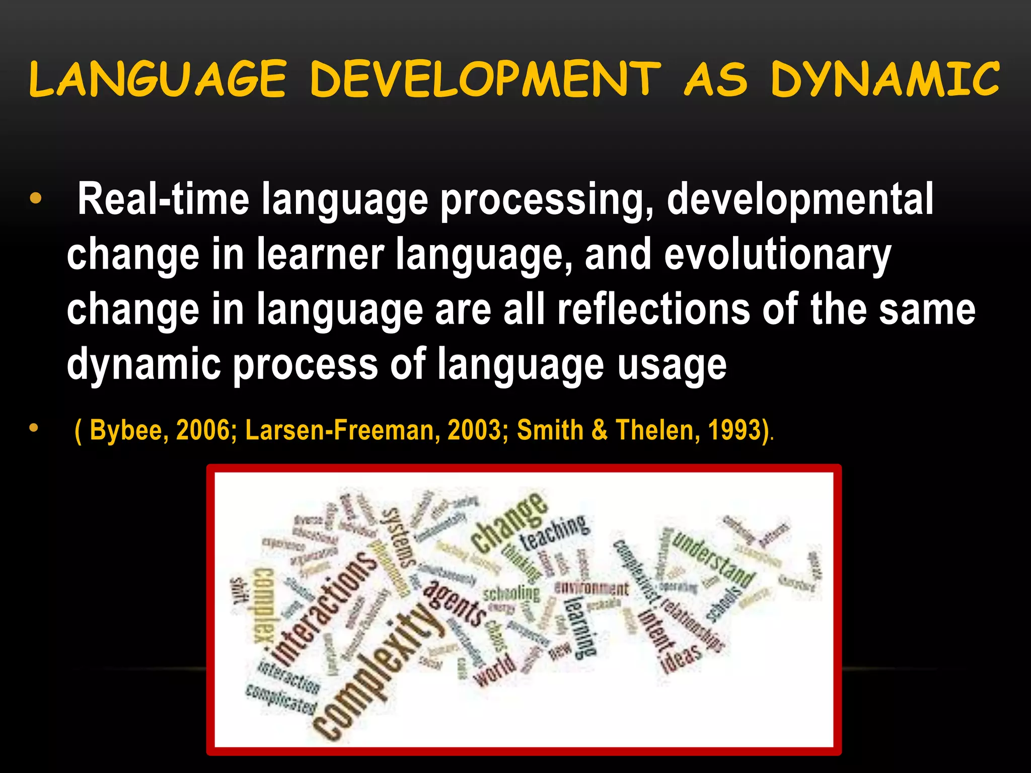 LANGUAGE DEVELOPMENT AS DYNAMIC
• Real-time language processing, developmental
change in learner language, and evolutionary
change in language are all reflections of the same
dynamic process of language usage
•

( Bybee, 2006; Larsen-Freeman, 2003; Smith & Thelen, 1993).

 