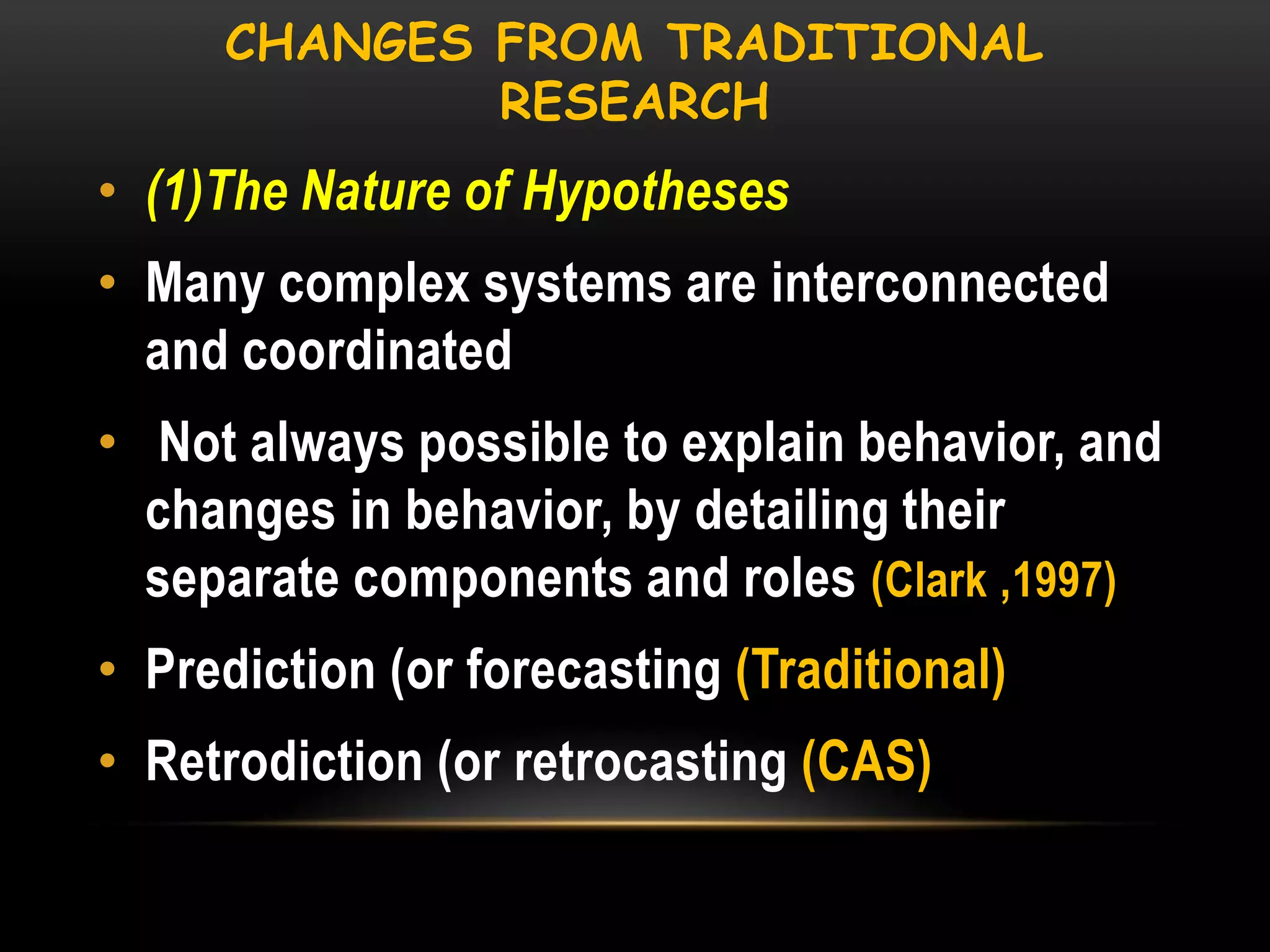 CHANGES FROM TRADITIONAL
RESEARCH

• (1)The Nature of Hypotheses
• Many complex systems are interconnected
and coordinated
• Not always possible to explain behavior, and
changes in behavior, by detailing their
separate components and roles (Clark ,1997)
• Prediction (or forecasting (Traditional)

• Retrodiction (or retrocasting (CAS)

 