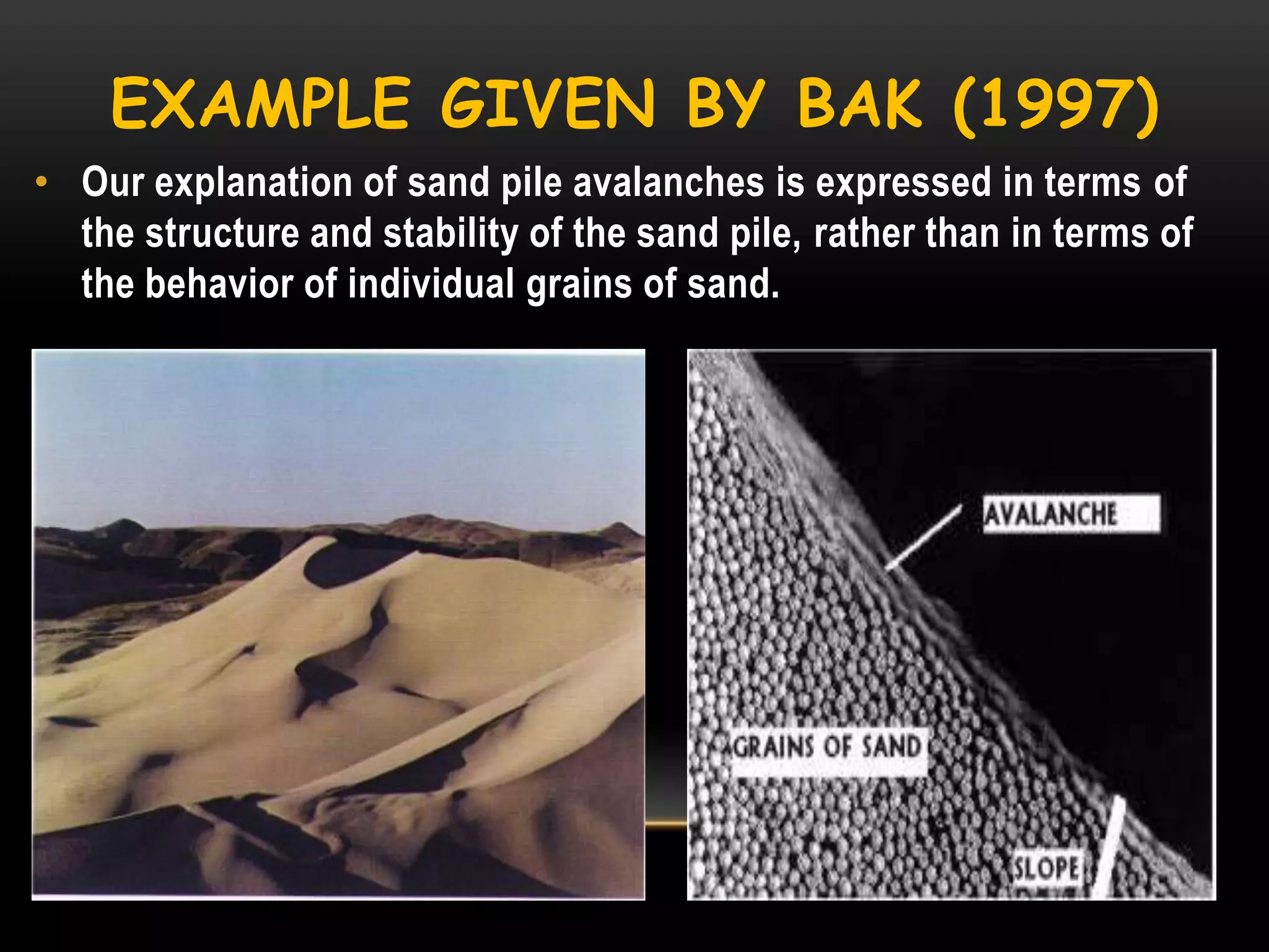 EXAMPLE GIVEN BY BAK (1997)
• Our explanation of sand pile avalanches is expressed in terms of
the structure and stability of the sand pile, rather than in terms of
the behavior of individual grains of sand.

 