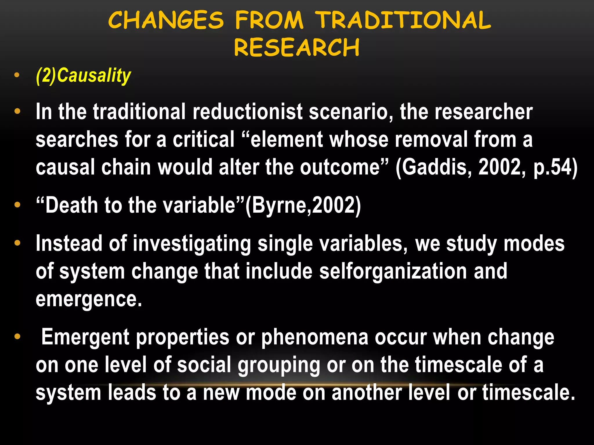 CHANGES FROM TRADITIONAL
RESEARCH
• (2)Causality

• In the traditional reductionist scenario, the researcher
searches for a critical ―element whose removal from a
causal chain would alter the outcome‖ (Gaddis, 2002, p.54)
• ―Death to the variable‖(Byrne,2002)
• Instead of investigating single variables, we study modes
of system change that include selforganization and
emergence.
• Emergent properties or phenomena occur when change
on one level of social grouping or on the timescale of a
system leads to a new mode on another level or timescale.

 