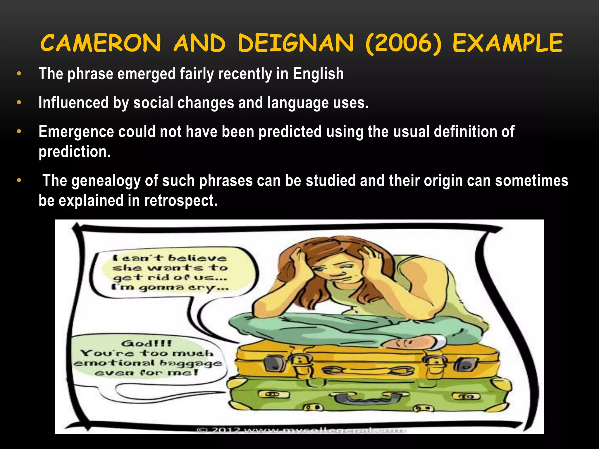 CAMERON AND DEIGNAN (2006) EXAMPLE
• The phrase emerged fairly recently in English
• Influenced by social changes and language uses.
• Emergence could not have been predicted using the usual definition of
prediction.
•

The genealogy of such phrases can be studied and their origin can sometimes
be explained in retrospect.

 