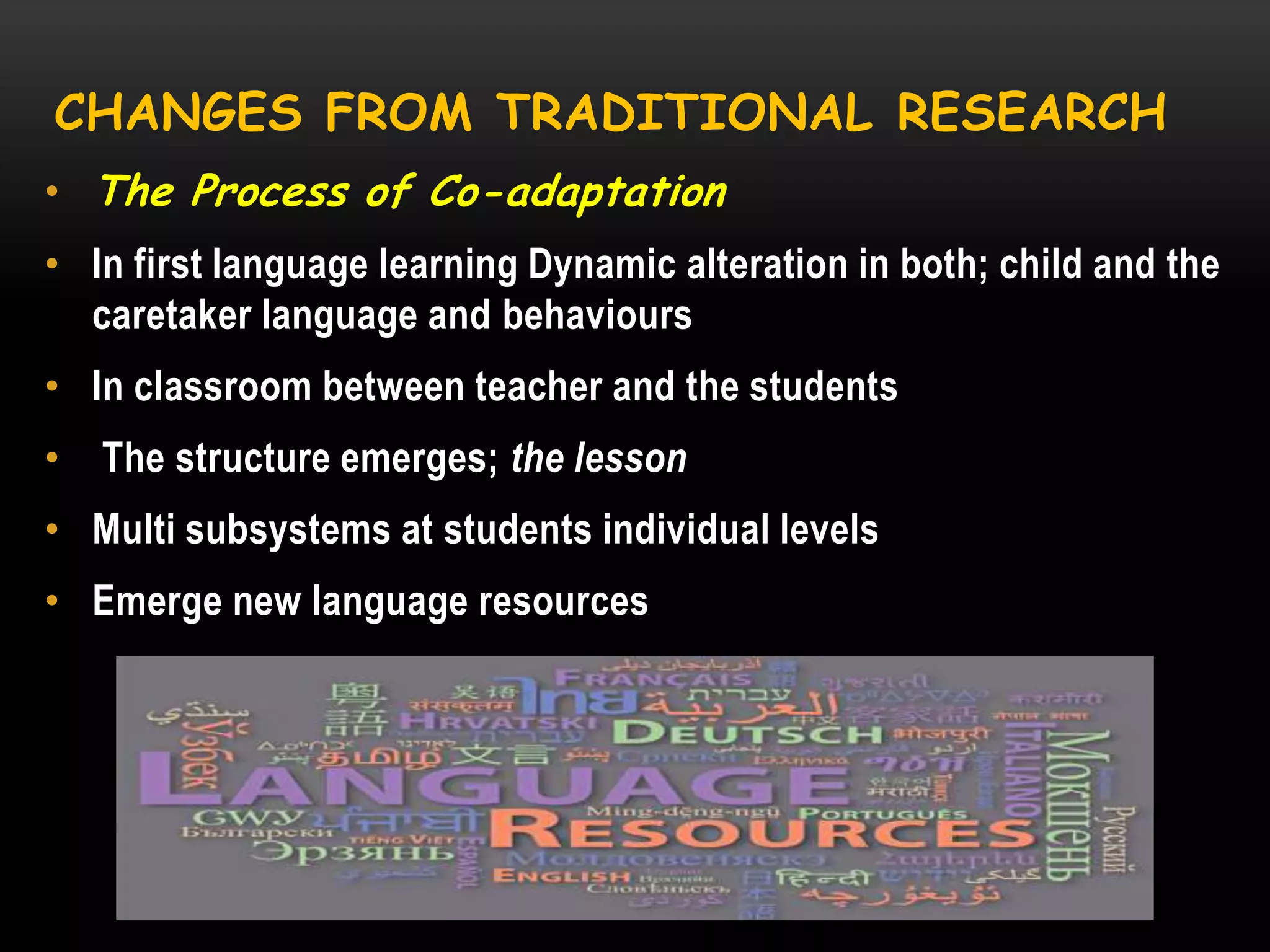 CHANGES FROM TRADITIONAL RESEARCH
• The Process of Co-adaptation
• In first language learning Dynamic alteration in both; child and the
caretaker language and behaviours
• In classroom between teacher and the students
•

The structure emerges; the lesson

• Multi subsystems at students individual levels
• Emerge new language resources

 