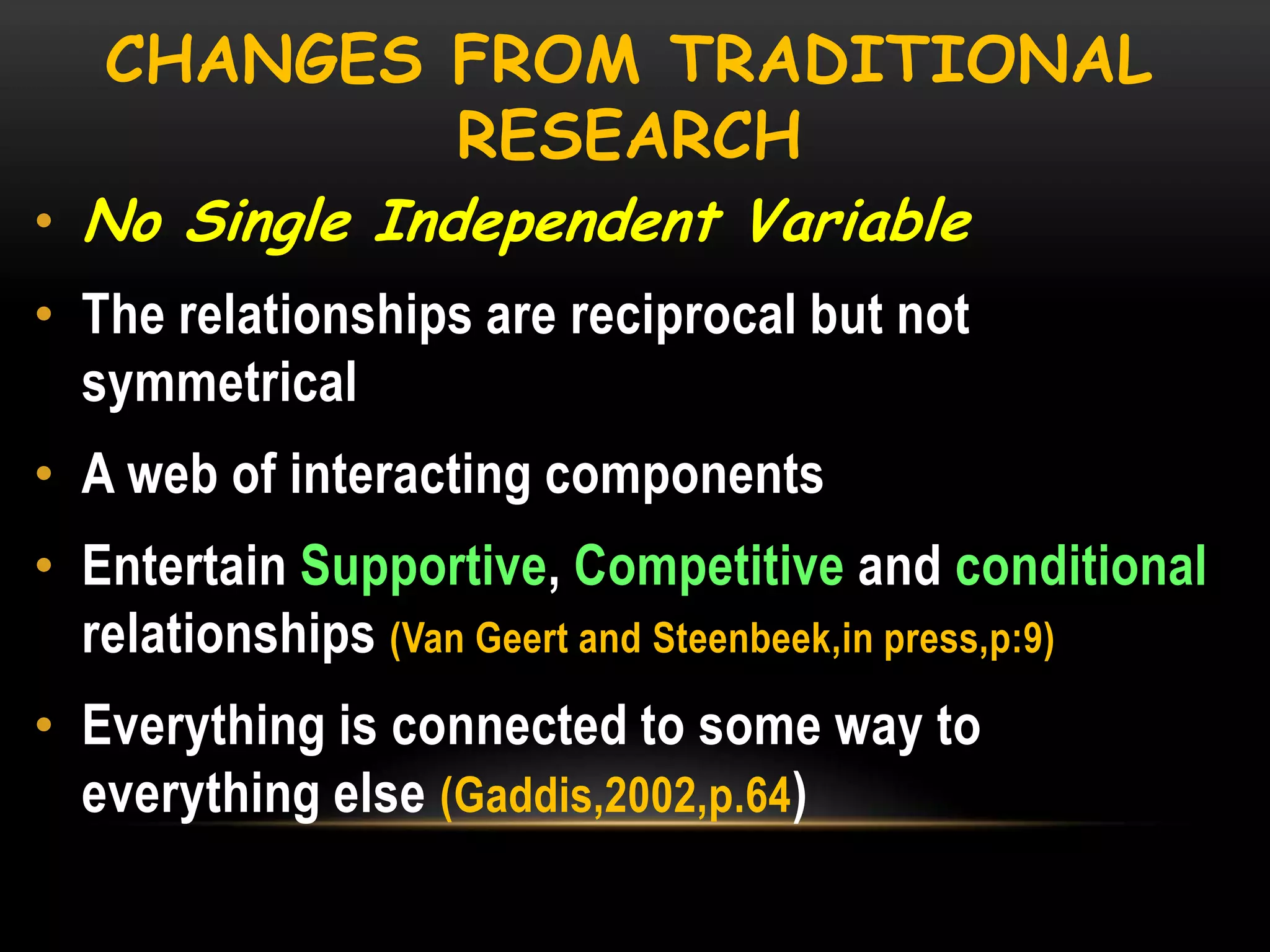CHANGES FROM TRADITIONAL
RESEARCH

• No Single Independent Variable

• The relationships are reciprocal but not
symmetrical
• A web of interacting components

• Entertain Supportive, Competitive and conditional
relationships (Van Geert and Steenbeek,in press,p:9)
• Everything is connected to some way to
everything else (Gaddis,2002,p.64)

 