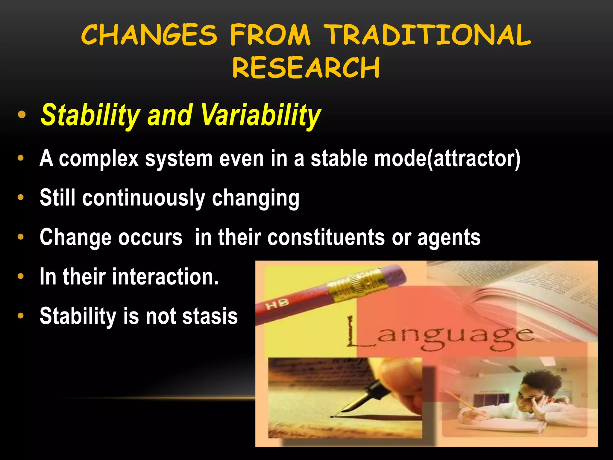 CHANGES FROM TRADITIONAL
RESEARCH

• Stability and Variability
• A complex system even in a stable mode(attractor)
• Still continuously changing
• Change occurs in their constituents or agents

• In their interaction.
• Stability is not stasis

 