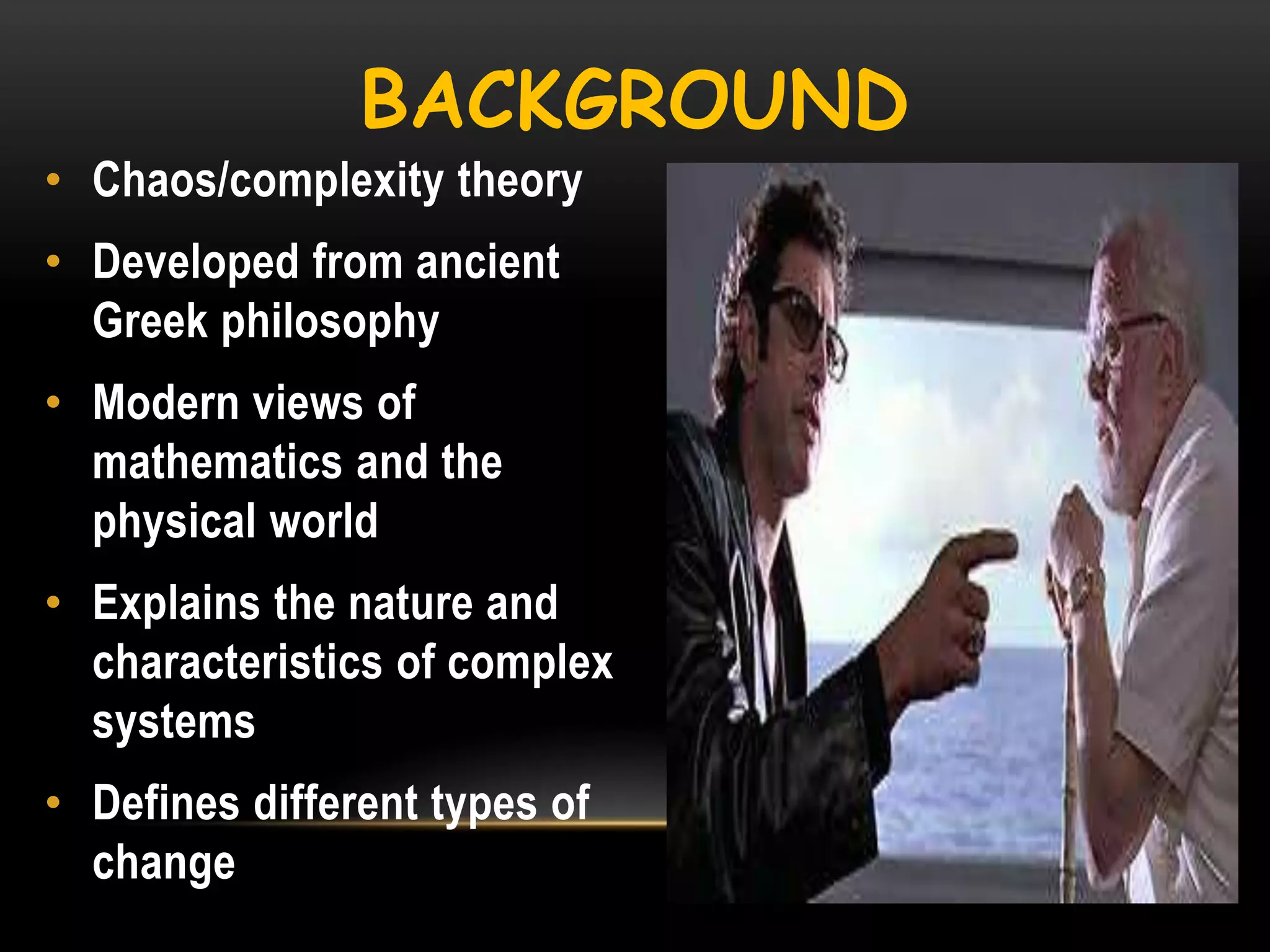 BACKGROUND
• Chaos/complexity theory
• Developed from ancient
Greek philosophy
• Modern views of
mathematics and the
physical world
• Explains the nature and
characteristics of complex
systems
• Defines different types of
change

 